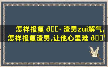 怎样报复 🌷 渣男zui
解气,怎样报复渣男,让他心里难 🌹 受